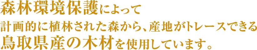 森林環境保護によって計画的に植林された森から、産地がトレースできる鳥取県産の木材を使用しています。。