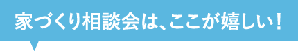 家づくり相談会は、ここが嬉しい！